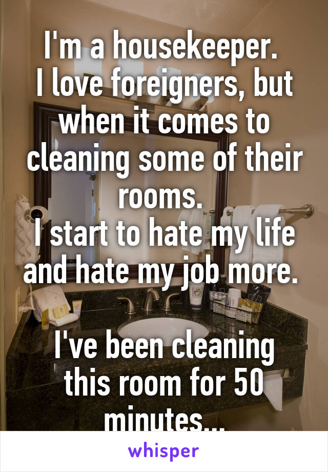 I'm a housekeeper. 
I love foreigners, but when it comes to cleaning some of their rooms. 
I start to hate my life and hate my job more. 

I've been cleaning this room for 50 minutes...