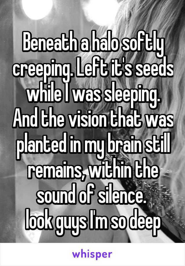 Beneath a halo softly creeping. Left it's seeds while I was sleeping. And the vision that was planted in my brain still remains, within the sound of silence. 
look guys I'm so deep