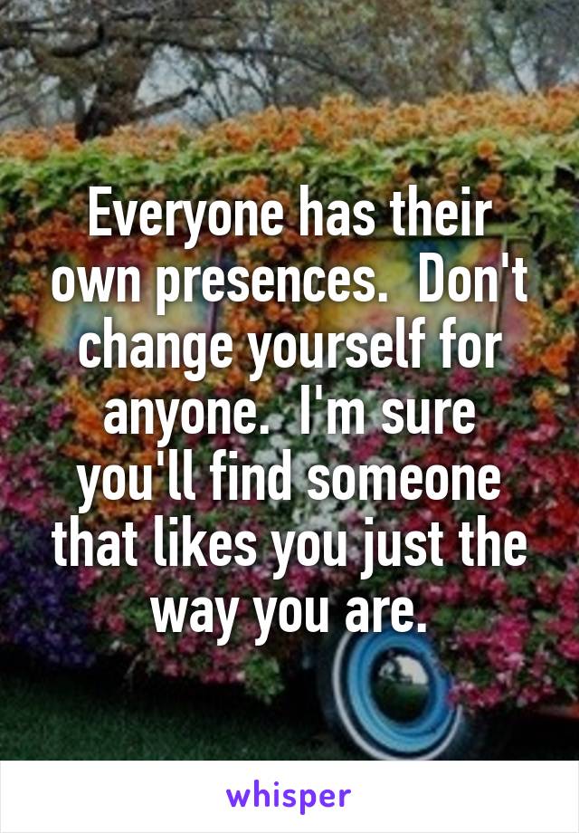 Everyone has their own presences.  Don't change yourself for anyone.  I'm sure you'll find someone that likes you just the way you are.