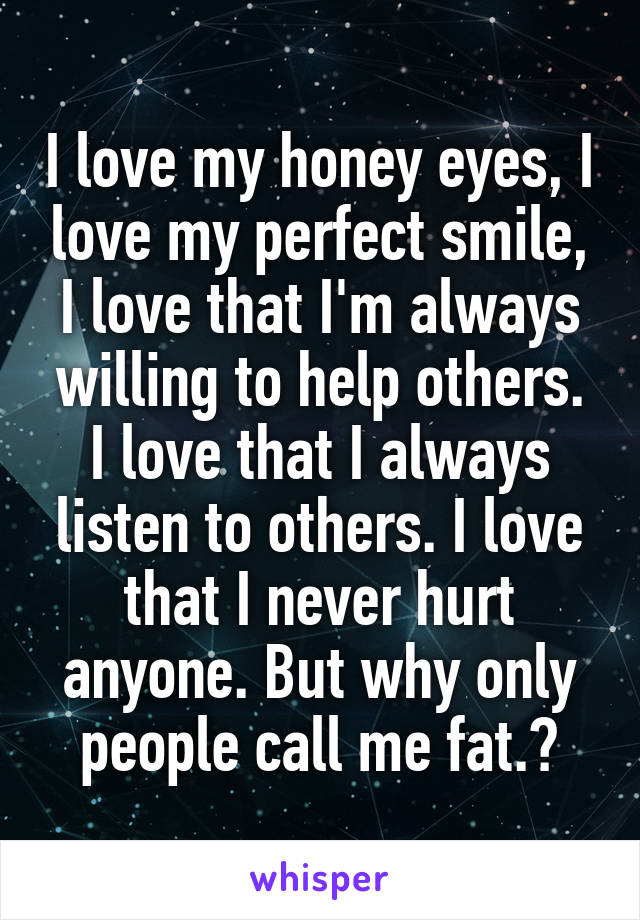 I love my honey eyes, I love my perfect smile, I love that I'm always willing to help others. I love that I always listen to others. I love that I never hurt anyone. But why only people call me fat.?