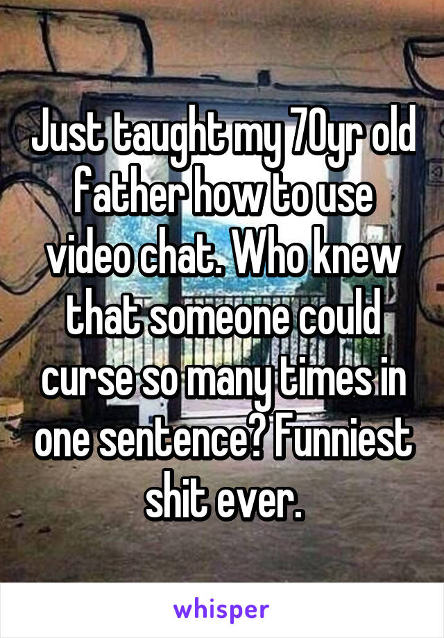 Just taught my 70yr old father how to use video chat. Who knew that someone could curse so many times in one sentence? Funniest shit ever.