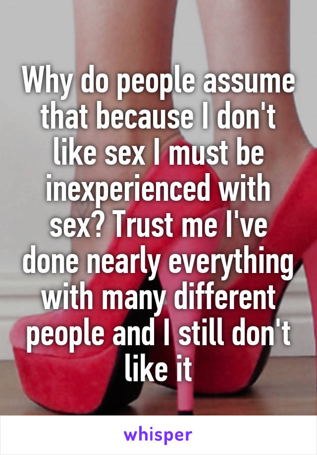 Why do people assume that because I don't like sex I must be inexperienced with sex? Trust me I've done nearly everything with many different people and I still don't like it