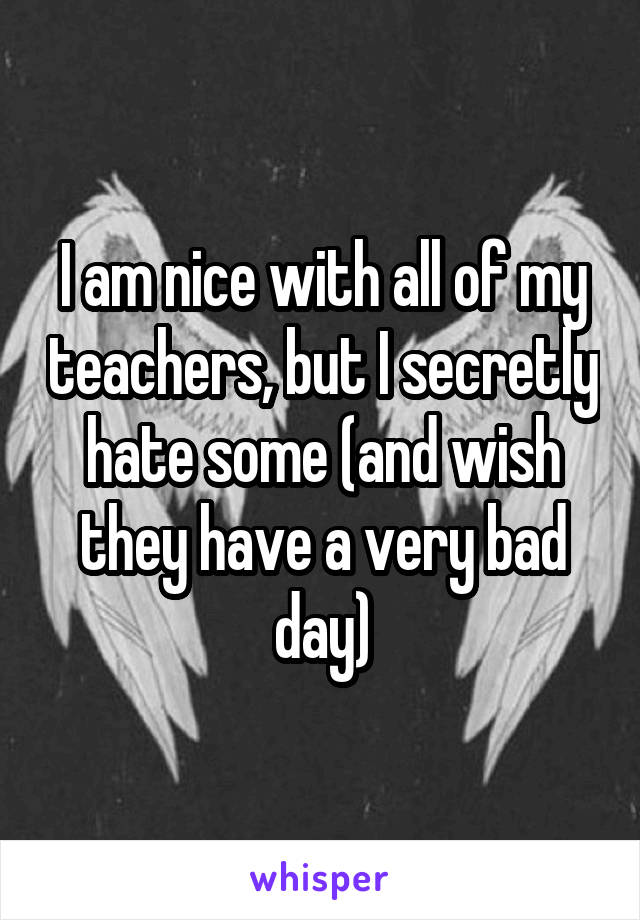 I am nice with all of my teachers, but I secretly hate some (and wish they have a very bad day)
