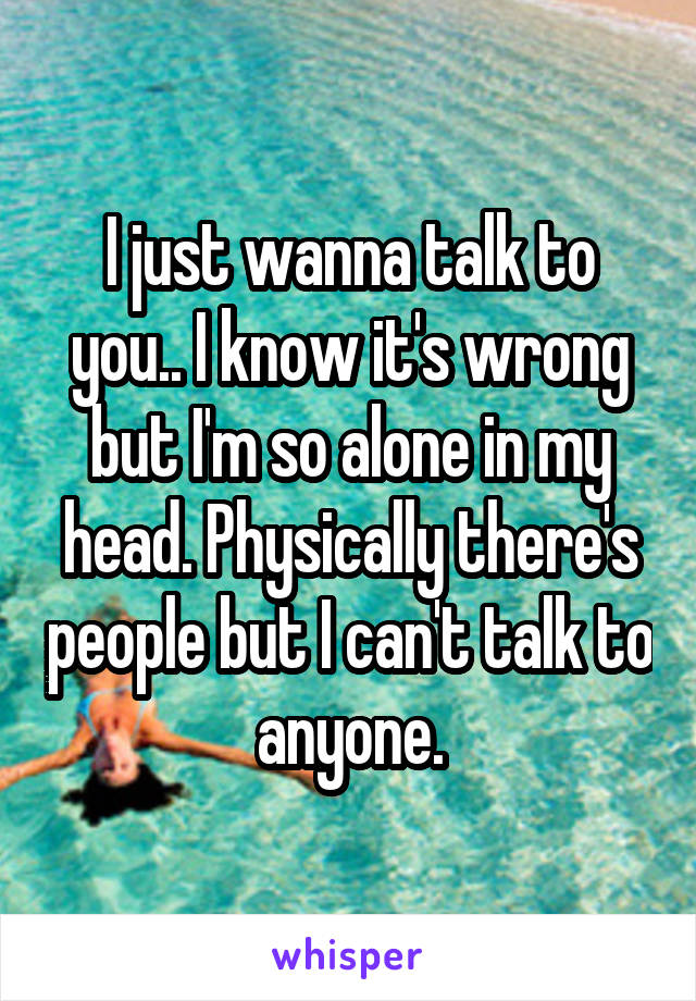 I just wanna talk to you.. I know it's wrong but I'm so alone in my head. Physically there's people but I can't talk to anyone.