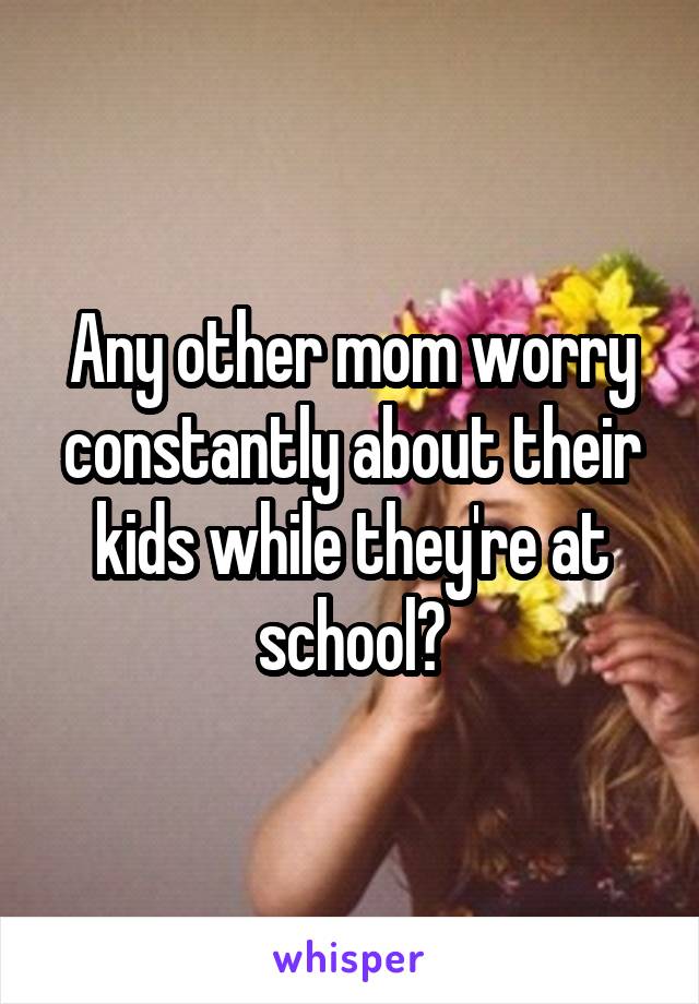 Any other mom worry constantly about their kids while they're at school?