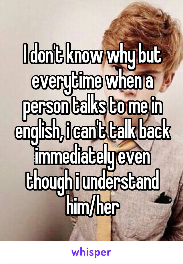 I don't know why but everytime when a person talks to me in english, i can't talk back immediately even though i understand him/her