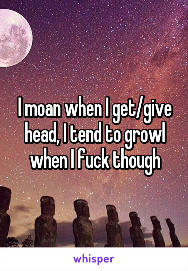 I moan when I get/give head, I tend to growl when I fuck though