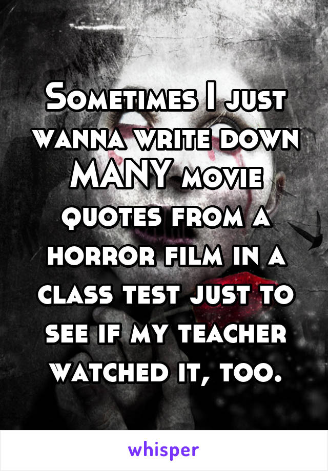 Sometimes I just wanna write down MANY movie quotes from a horror film in a class test just to see if my teacher watched it, too.