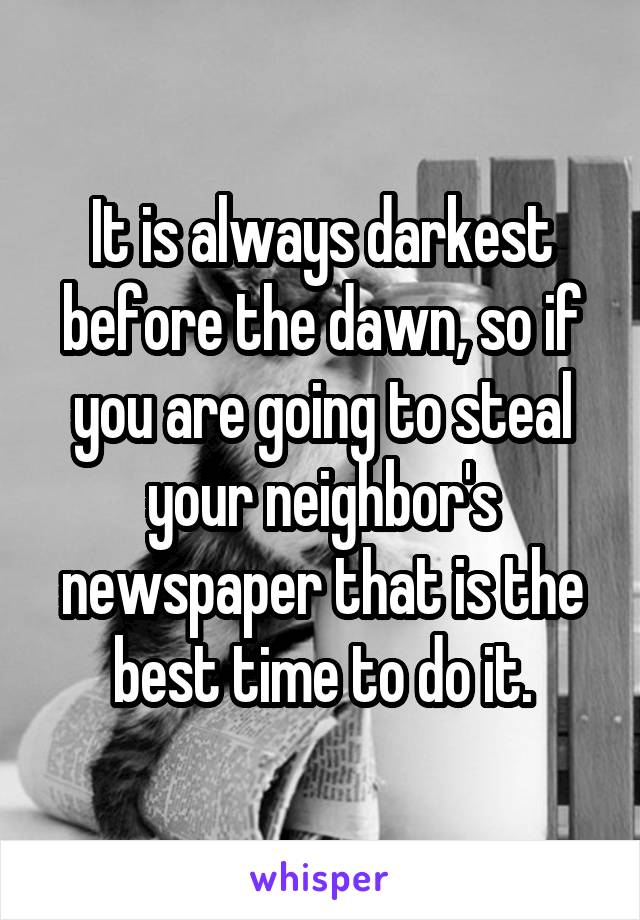 It is always darkest before the dawn, so if you are going to steal your neighbor's newspaper that is the best time to do it.