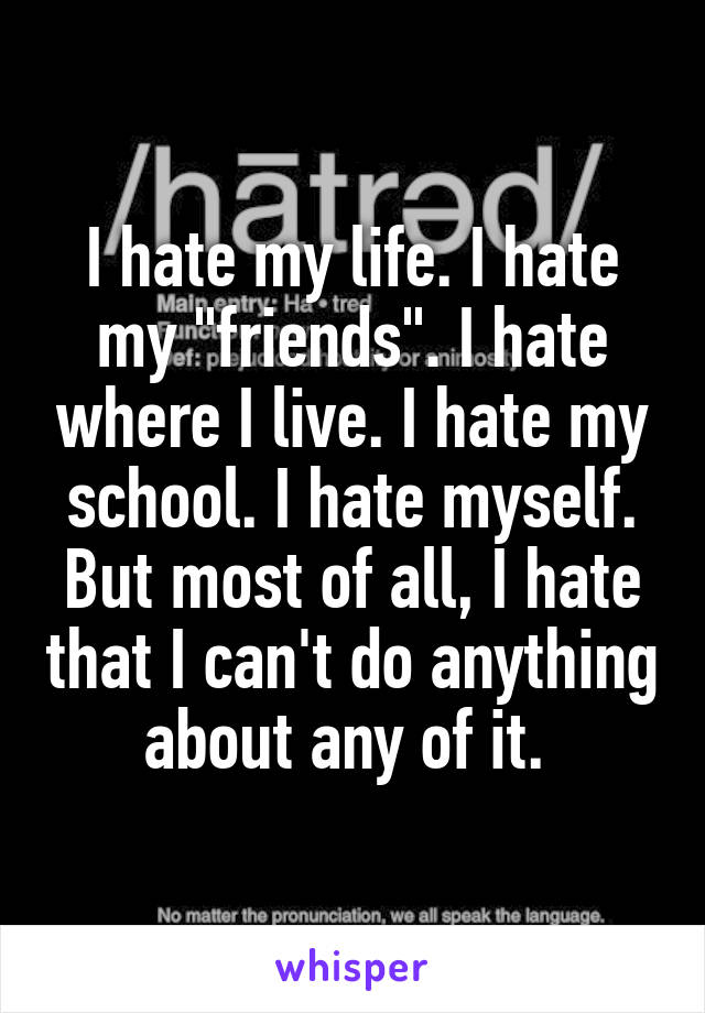 I hate my life. I hate my "friends". I hate where I live. I hate my school. I hate myself. But most of all, I hate that I can't do anything about any of it. 