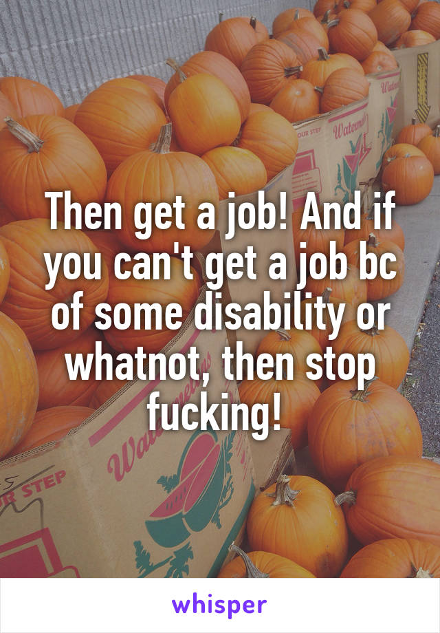 Then get a job! And if you can't get a job bc of some disability or whatnot, then stop fucking! 