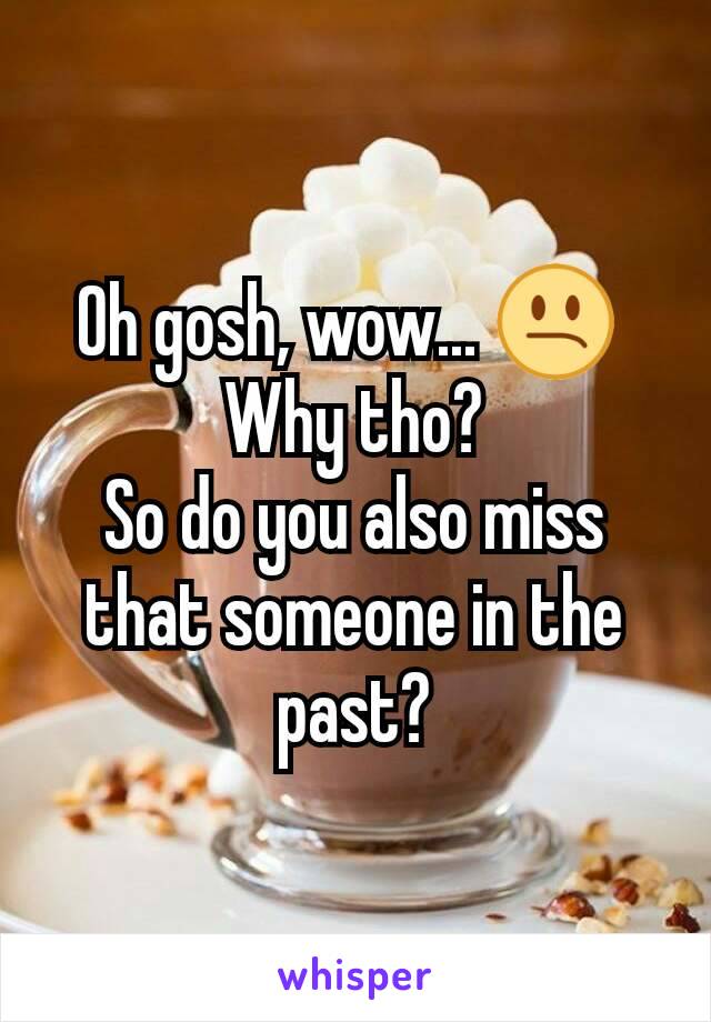 Oh gosh, wow... 😕 
Why tho?
So do you also miss that someone in the past?