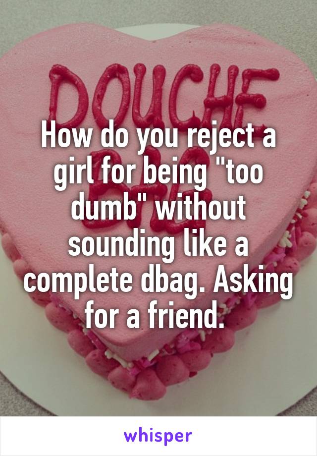 How do you reject a girl for being "too dumb" without sounding like a complete dbag. Asking for a friend. 