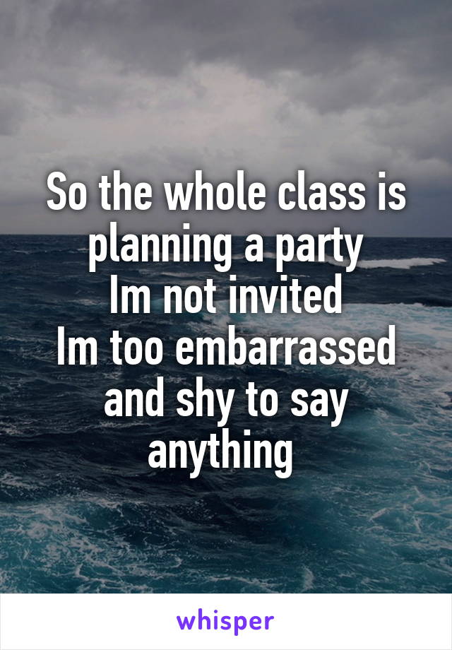 So the whole class is planning a party
Im not invited
Im too embarrassed and shy to say anything 