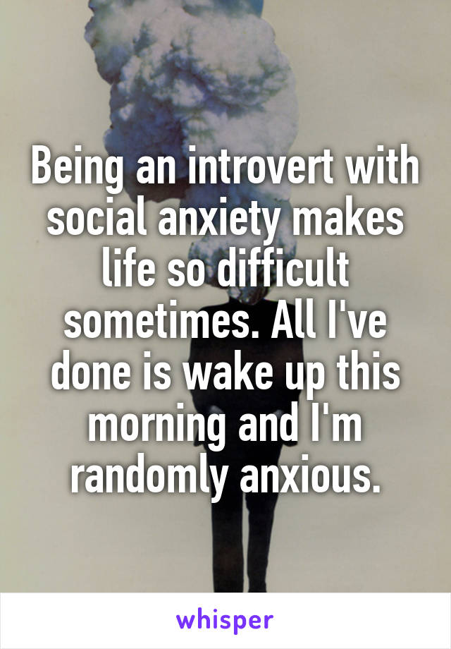 Being an introvert with social anxiety makes life so difficult sometimes. All I've done is wake up this morning and I'm randomly anxious.