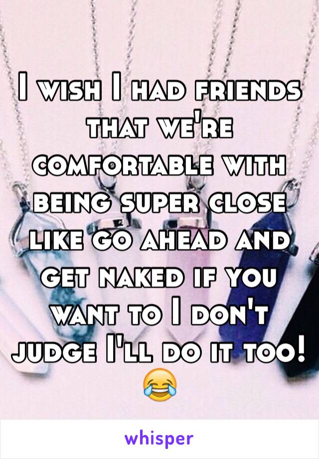 I wish I had friends that we're comfortable with being super close like go ahead and get naked if you want to I don't judge I'll do it too! 😂
