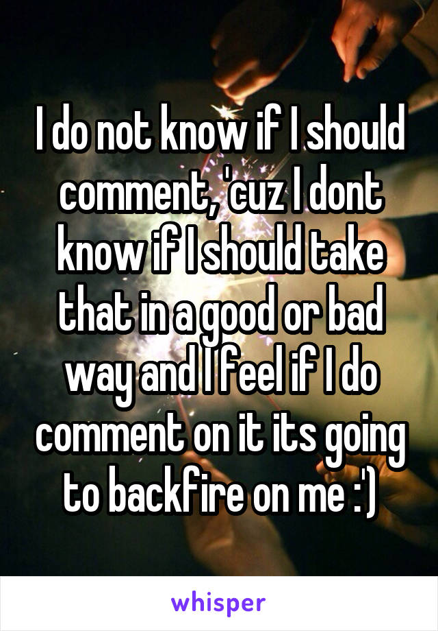 I do not know if I should comment, 'cuz I dont know if I should take that in a good or bad way and I feel if I do comment on it its going to backfire on me :')