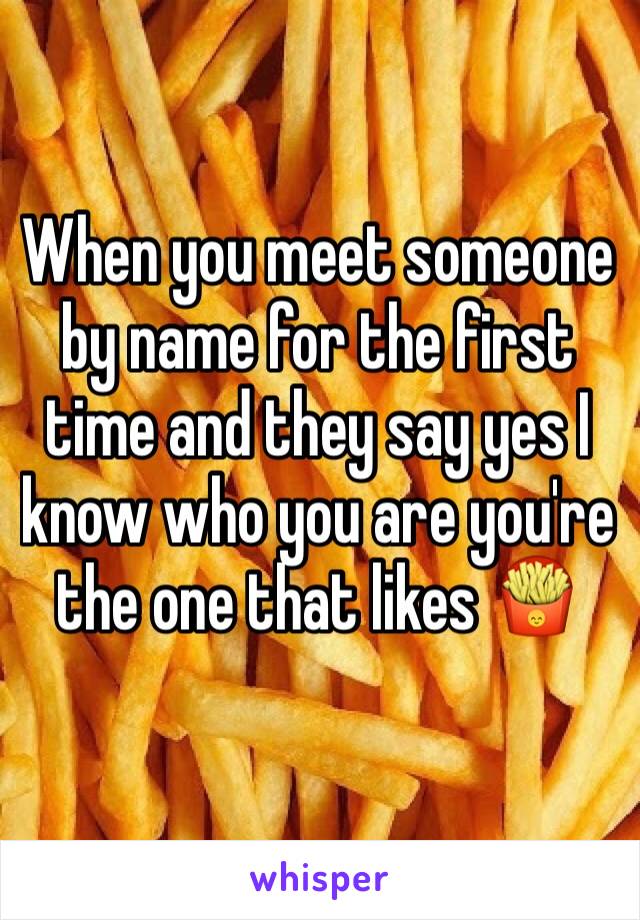 When you meet someone by name for the first time and they say yes I know who you are you're the one that likes 🍟 