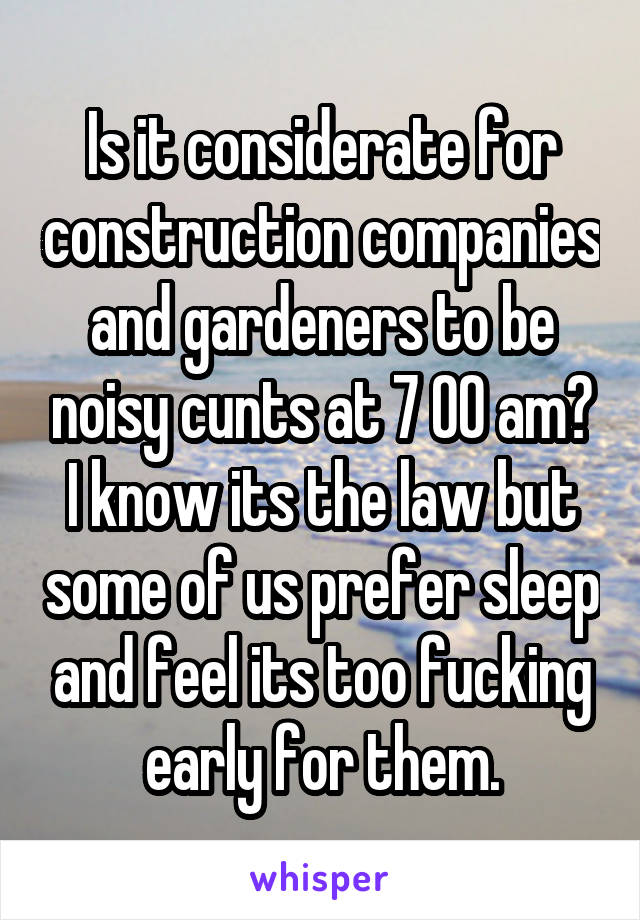 Is it considerate for construction companies and gardeners to be noisy cunts at 7 00 am?
I know its the law but some of us prefer sleep and feel its too fucking early for them.