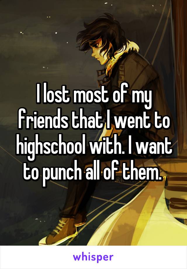 I lost most of my friends that I went to highschool with. I want to punch all of them. 