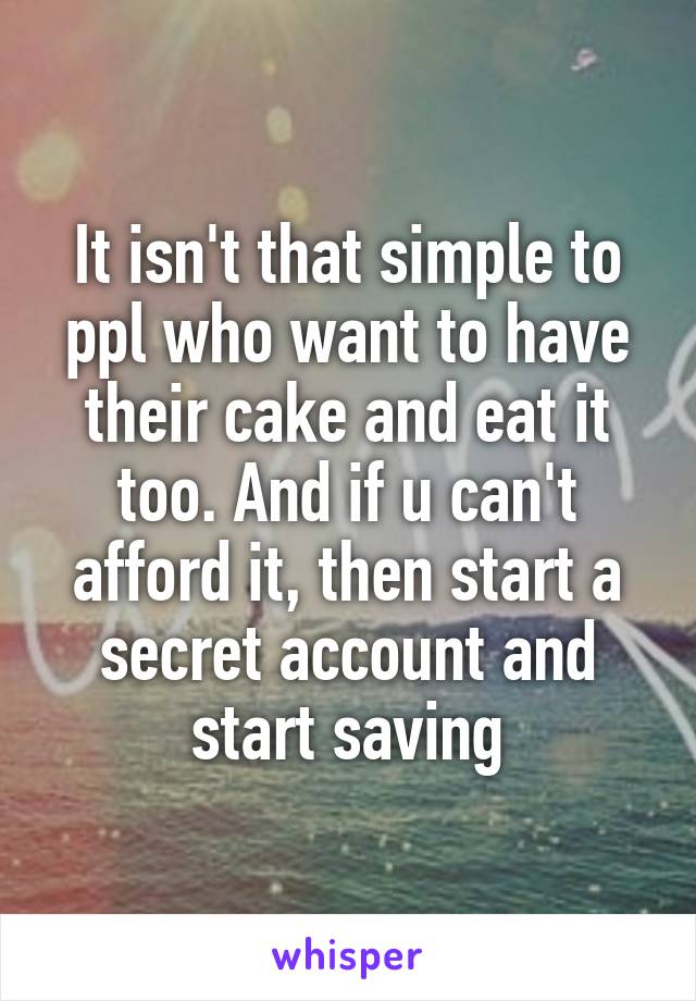 It isn't that simple to ppl who want to have their cake and eat it too. And if u can't afford it, then start a secret account and start saving