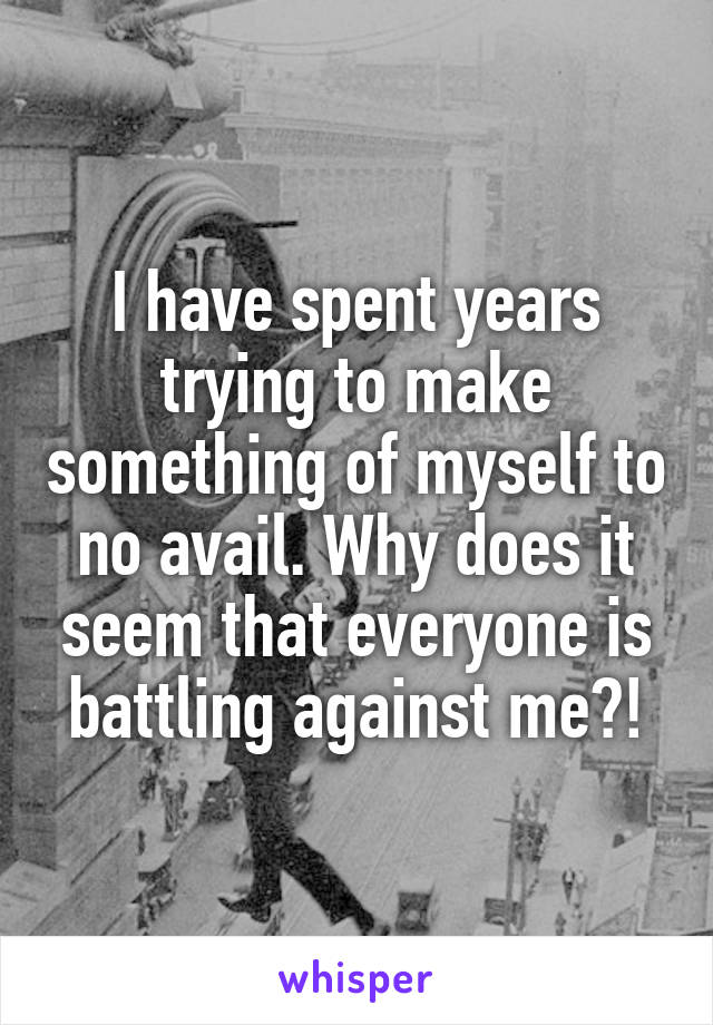 I have spent years trying to make something of myself to no avail. Why does it seem that everyone is battling against me?!