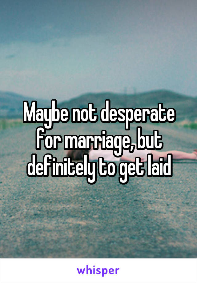 Maybe not desperate for marriage, but definitely to get laid