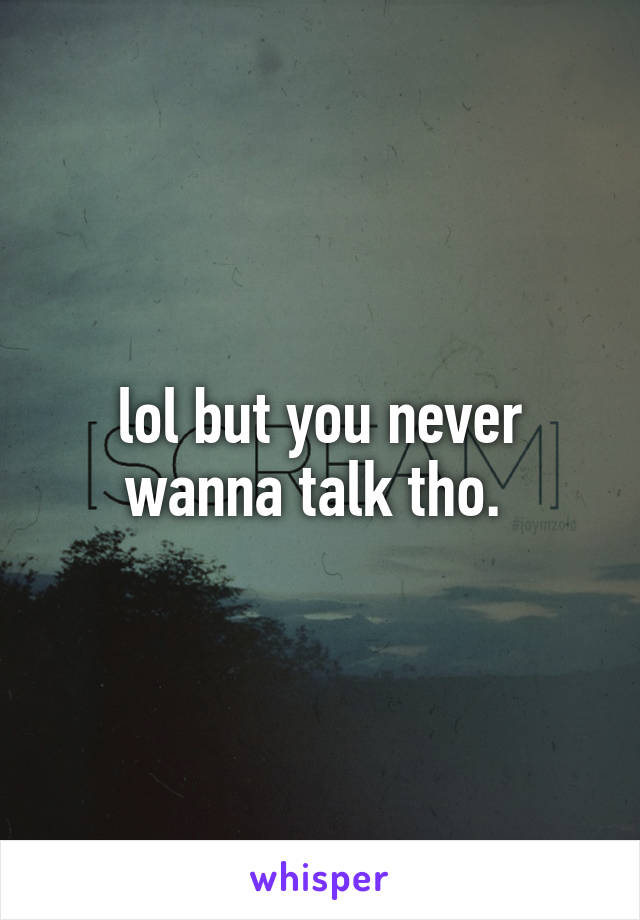 lol but you never wanna talk tho. 