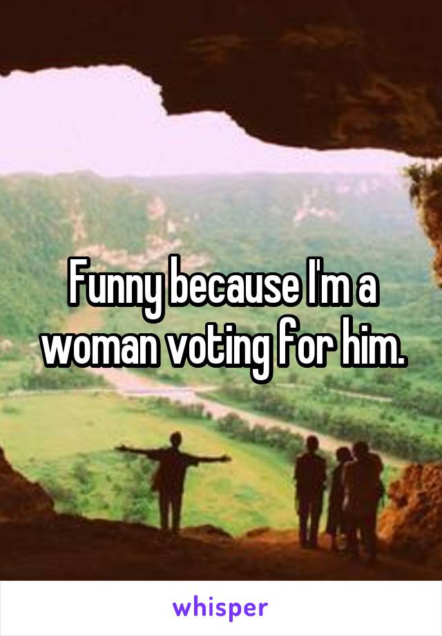 Funny because I'm a woman voting for him.