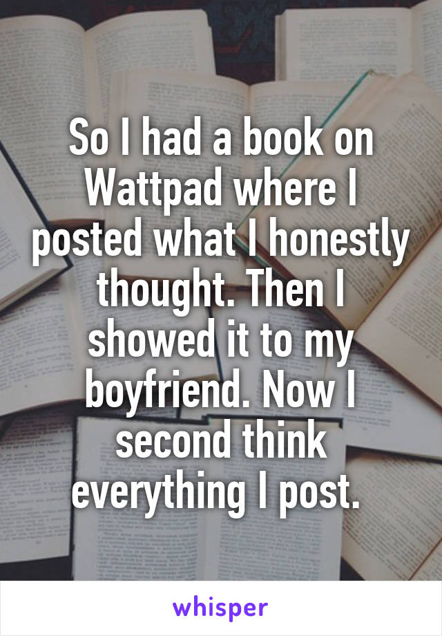 So I had a book on Wattpad where I posted what I honestly thought. Then I showed it to my boyfriend. Now I second think everything I post. 