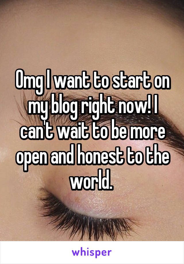 Omg I want to start on my blog right now! I can't wait to be more open and honest to the world. 