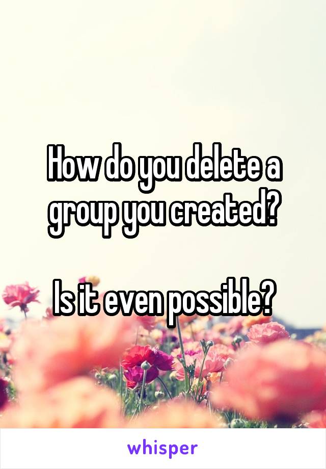 How do you delete a group you created?

Is it even possible?