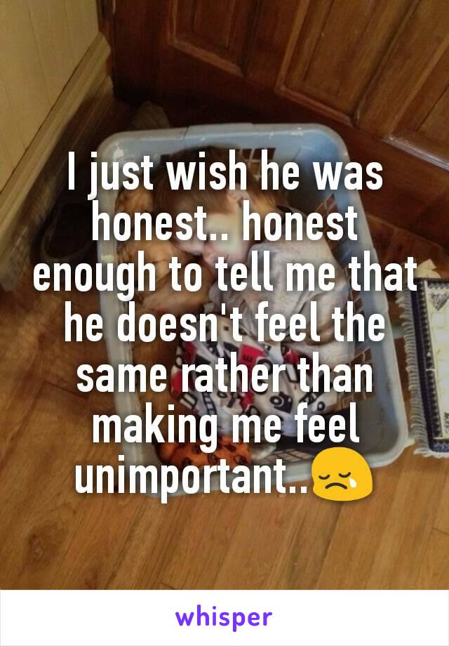 I just wish he was honest.. honest enough to tell me that he doesn't feel the same rather than making me feel unimportant..😢
