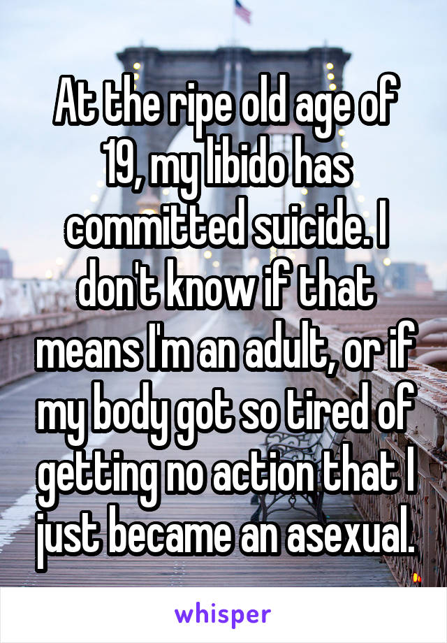 At the ripe old age of 19, my libido has committed suicide. I don't know if that means I'm an adult, or if my body got so tired of getting no action that I just became an asexual.