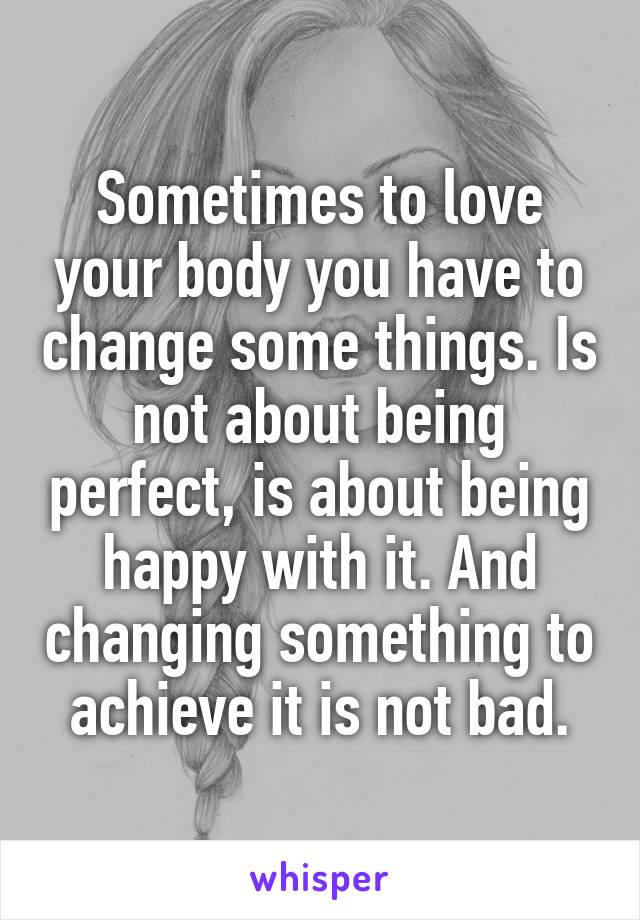Sometimes to love your body you have to change some things. Is not about being perfect, is about being happy with it. And changing something to achieve it is not bad.