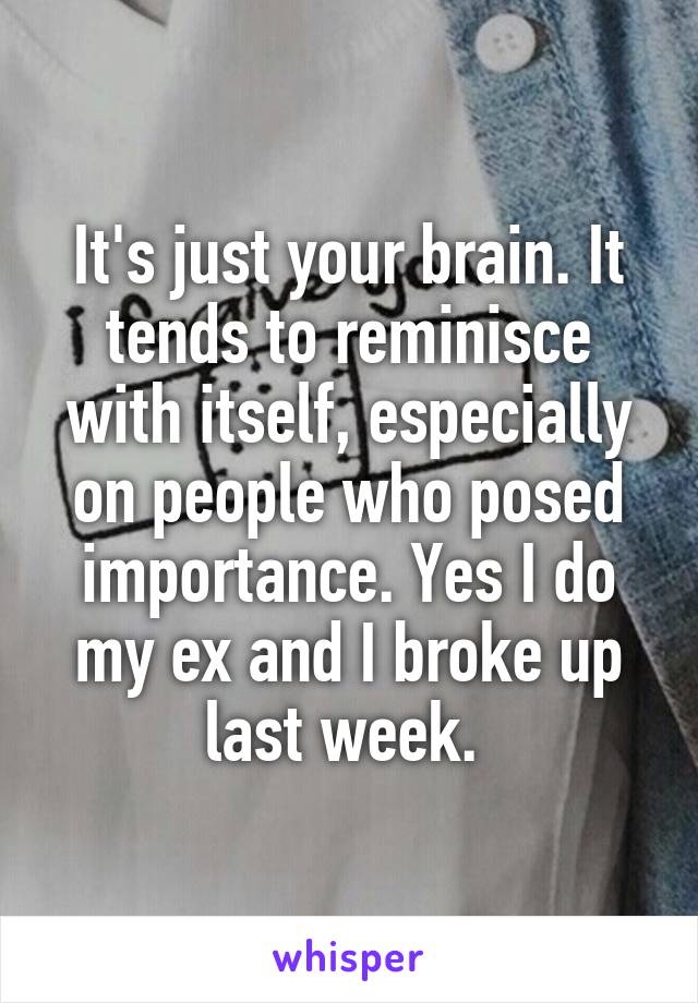 It's just your brain. It tends to reminisce with itself, especially on people who posed importance. Yes I do my ex and I broke up last week. 