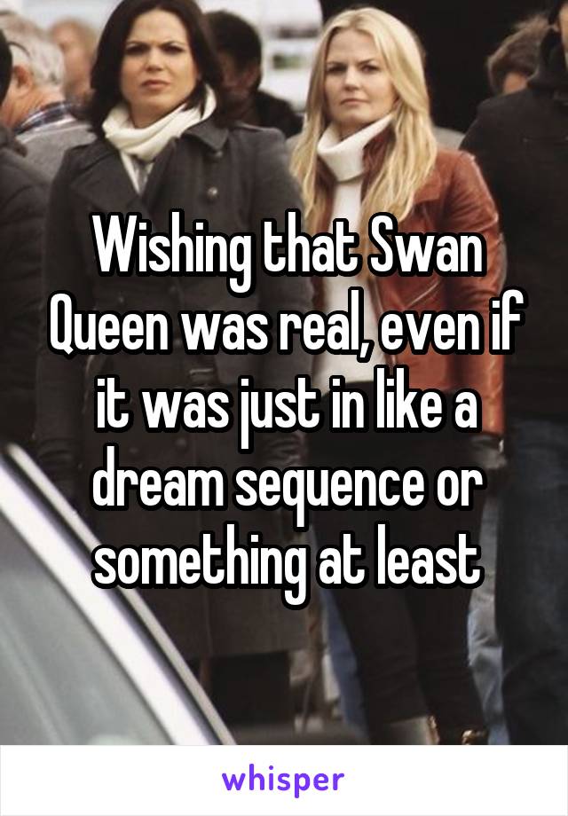 Wishing that Swan Queen was real, even if it was just in like a dream sequence or something at least