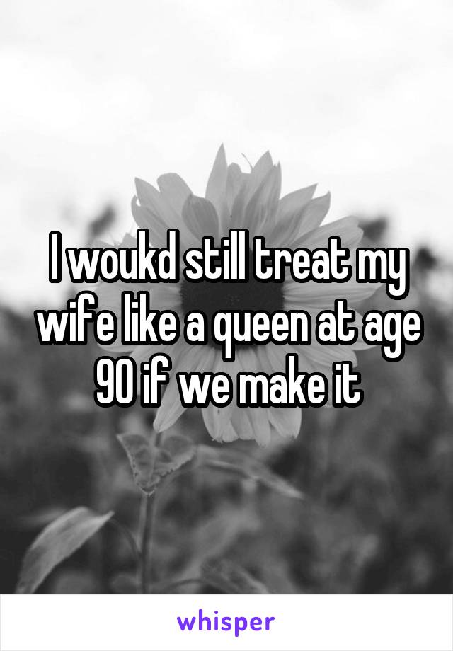 I woukd still treat my wife like a queen at age 90 if we make it