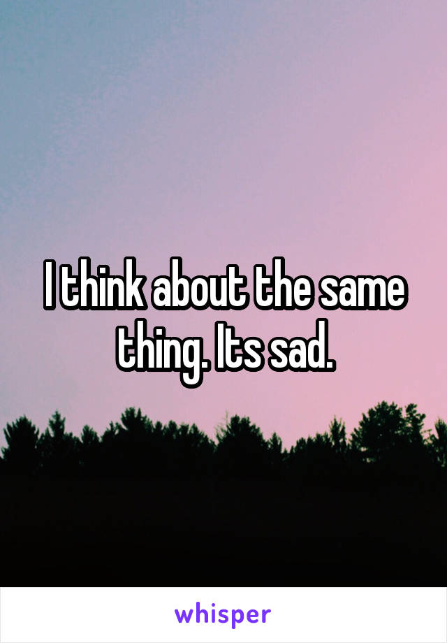 I think about the same thing. Its sad.