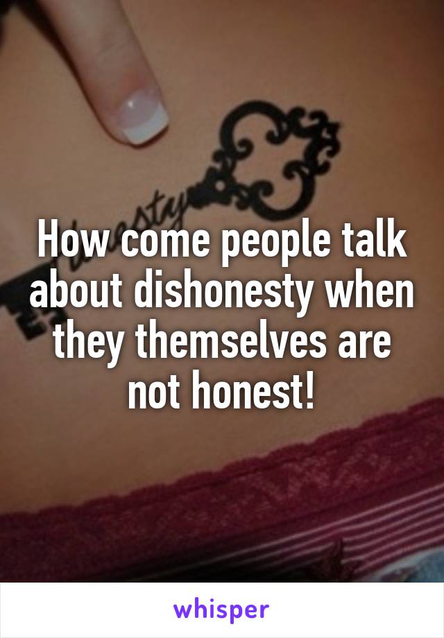 How come people talk about dishonesty when they themselves are not honest!