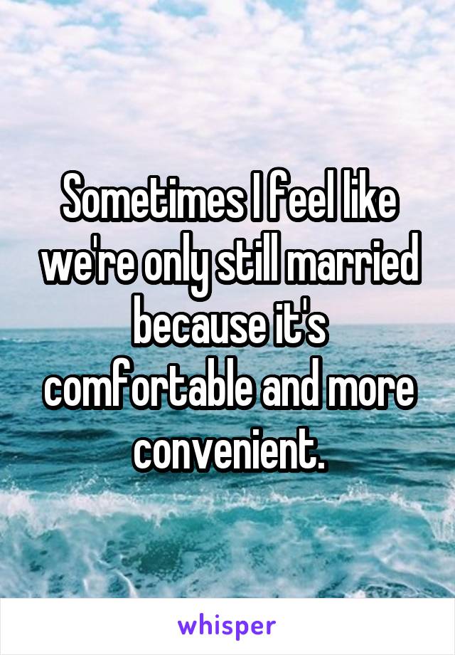 Sometimes I feel like we're only still married because it's comfortable and more convenient.