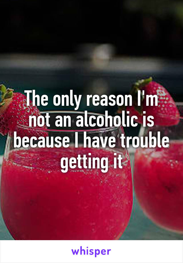 The only reason I'm not an alcoholic is because I have trouble getting it