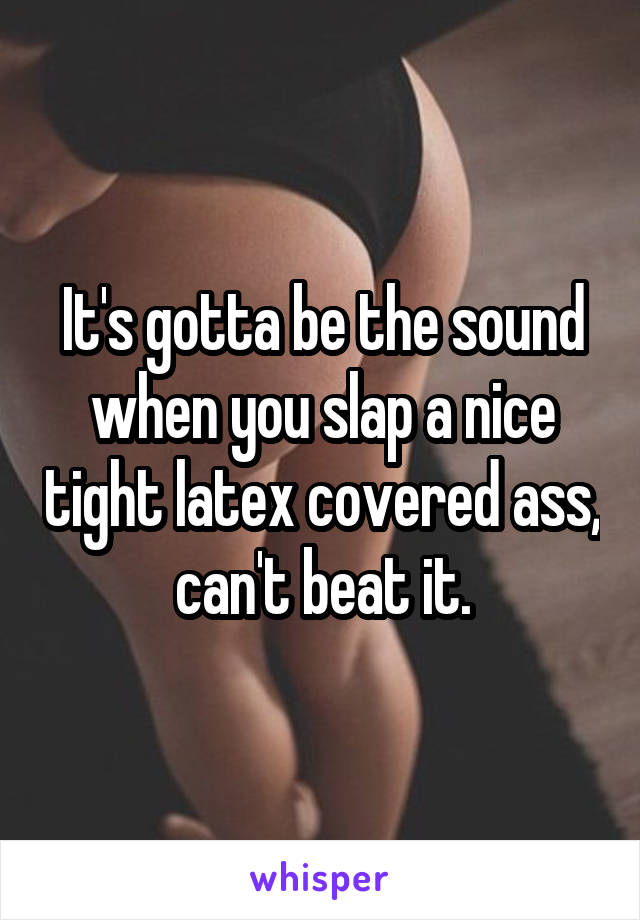 It's gotta be the sound when you slap a nice tight latex covered ass, can't beat it.