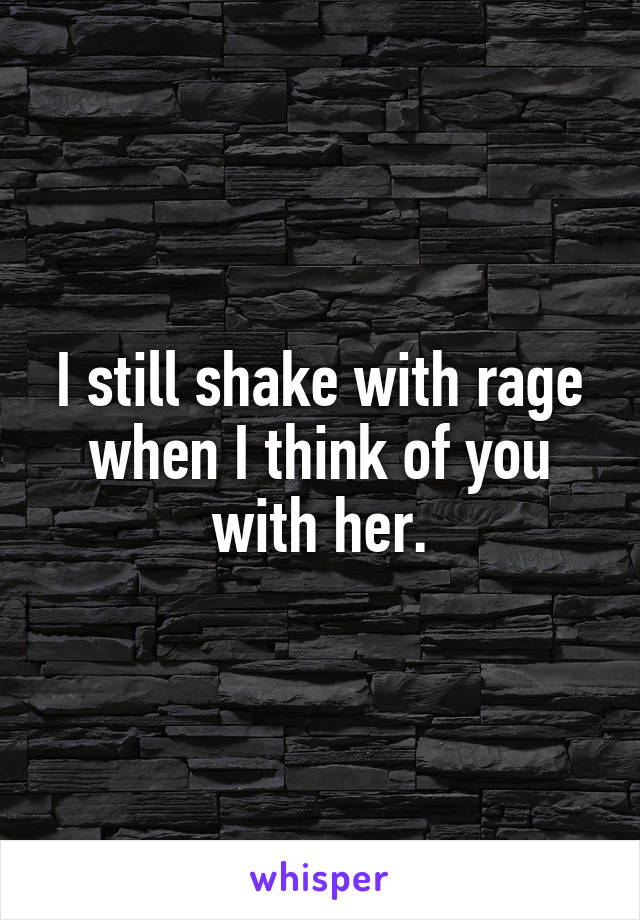 I still shake with rage when I think of you with her.