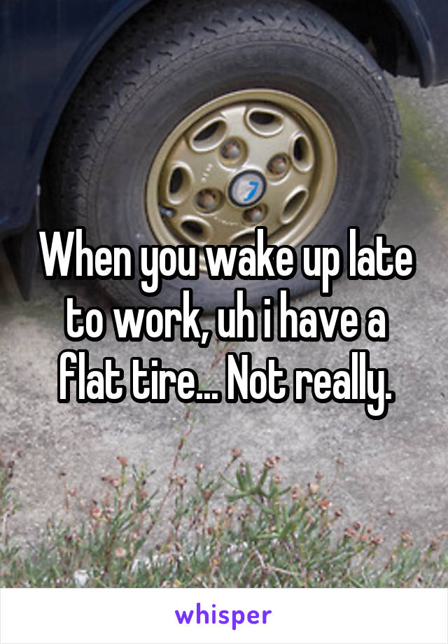 When you wake up late to work, uh i have a flat tire... Not really.