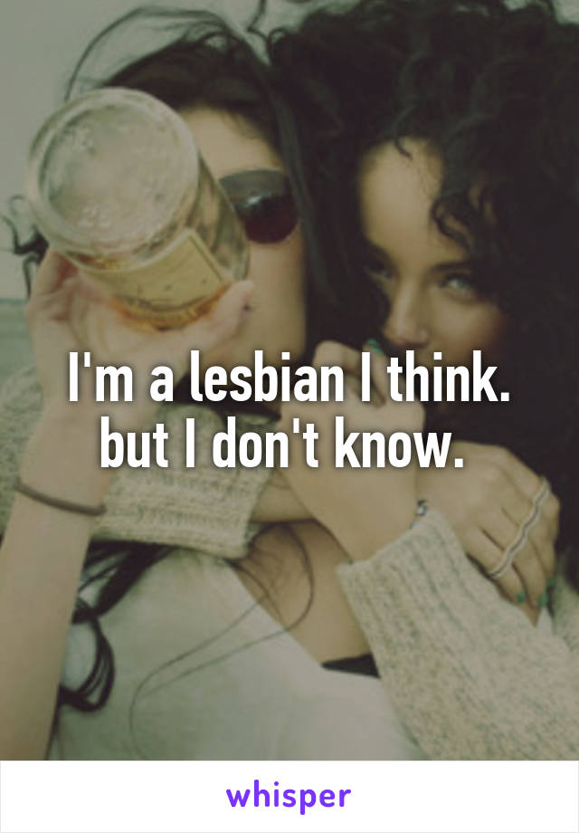 I'm a lesbian I think. but I don't know. 