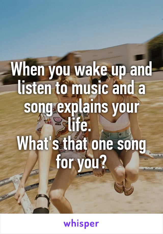 When you wake up and listen to music and a song explains your life. 
What's that one song for you?
