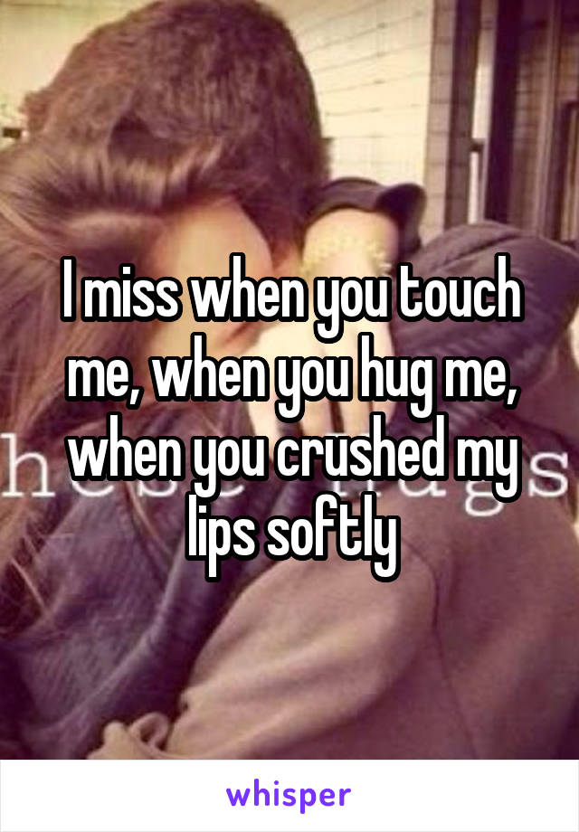 I miss when you touch me, when you hug me, when you crushed my lips softly