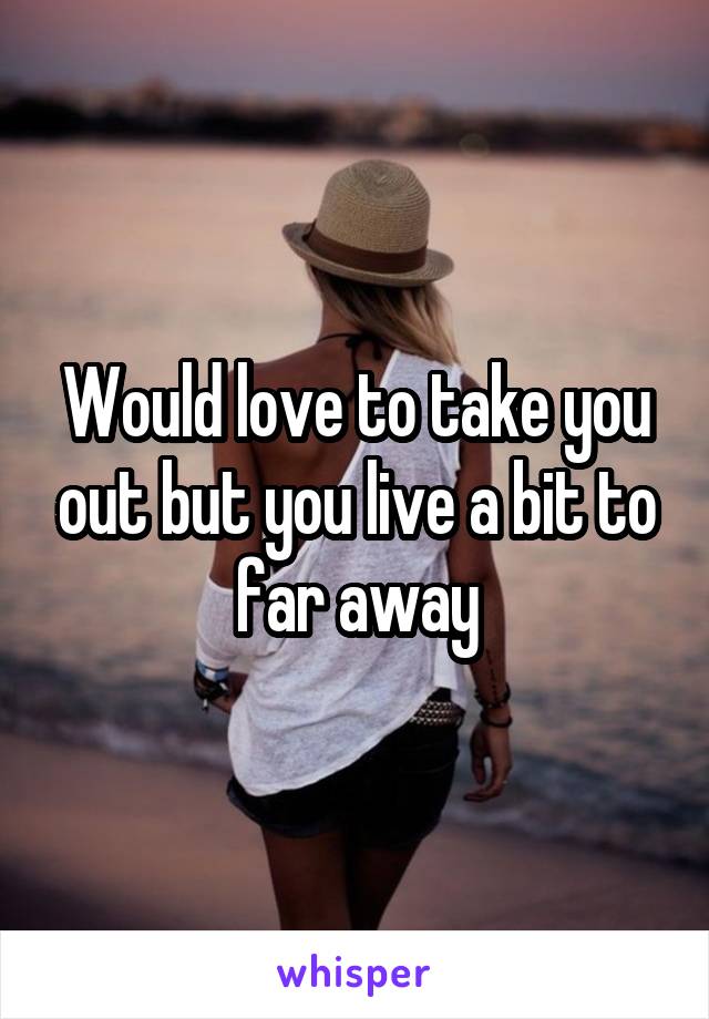 Would love to take you out but you live a bit to far away