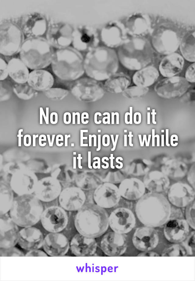 No one can do it forever. Enjoy it while it lasts